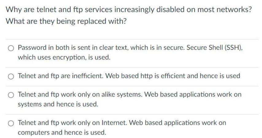 Why are telnet and ftp services increasingly disabled on most networks? What are they being replaced with? O