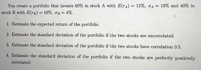 You create a portfolio that invests 60% in stock A with E(TA) = 15%, A = 10% and 40% in stock B with E(TB) =