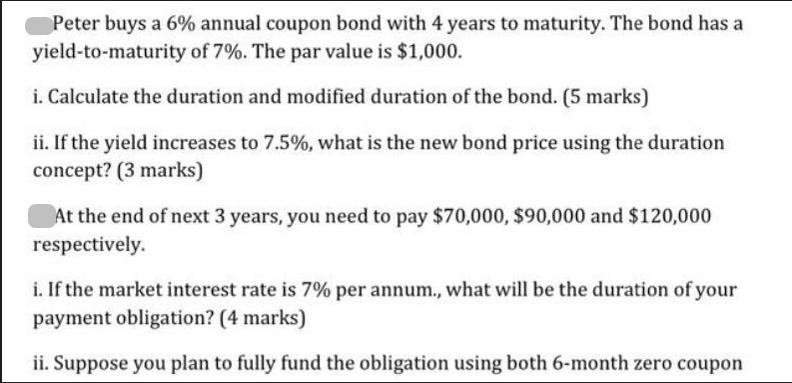 Peter buys a 6% annual coupon bond with 4 years to maturity. The bond has a yield-to-maturity of 7%. The par