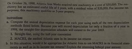 On October 26, 1998, Atlantic Iron Works acquired new machinery at a cost of $50,000. The ma- chinery has an
