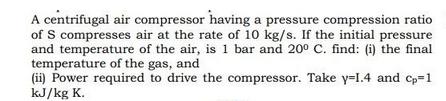 A centrifugal air compressor having a pressure compression ratio of S compresses air at the rate of 10 kg/s.
