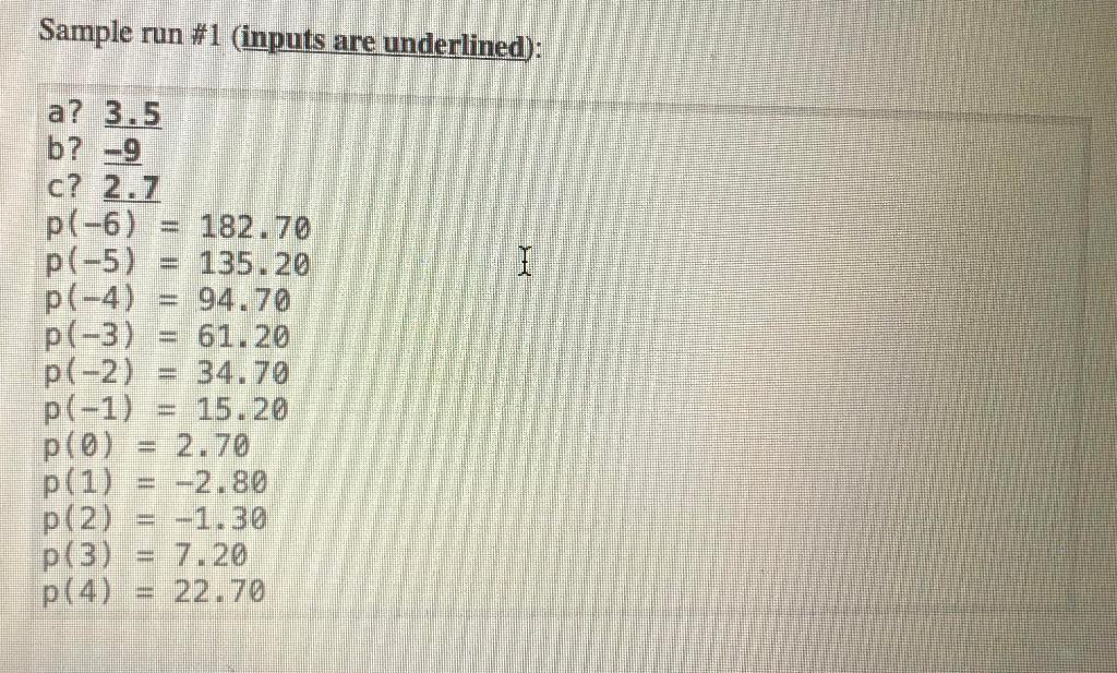 Sample run #1 (inputs are underlined): a? 3.5 b? -9 c? 2.7 p(-6) 182.70 p(-5) = 135.20 p(-4)= 94.70 p(-3)