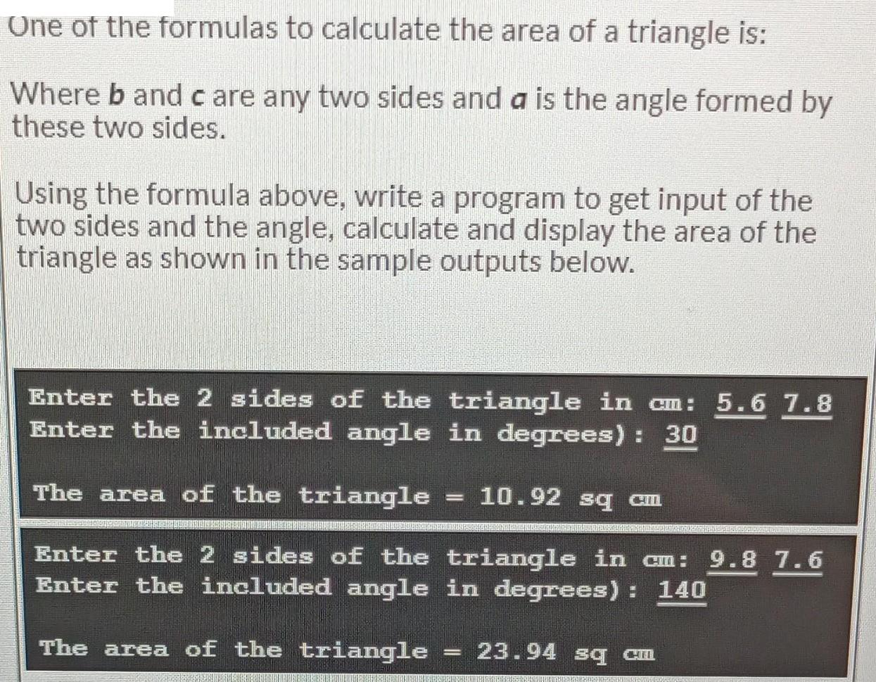 One of the formulas to calculate the area of a triangle is: Where b and care any two sides and a is the angle