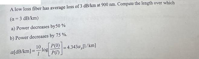 A low loss fiber has average loss of 3 dB/km at 900 nm. Compute the length over which (a =3 dB/km) a) Power