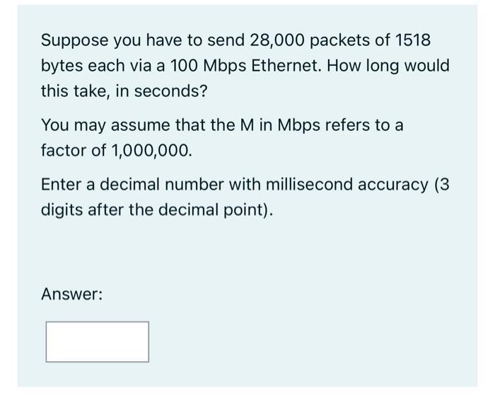 Suppose you have to send 28,000 packets of 1518 bytes each via a 100 Mbps Ethernet. How long would this take,