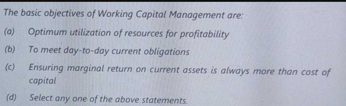 The basic objectives of Working Capital Management are: (a) Optimum utilization of resources for