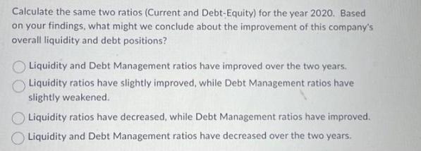 Calculate the same two ratios (Current and Debt-Equity) for the year 2020. Based on your findings, what might