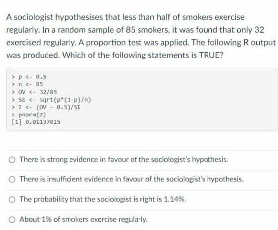 A sociologist hypothesises that less than half of smokers exercise regularly. In a random sample of 85