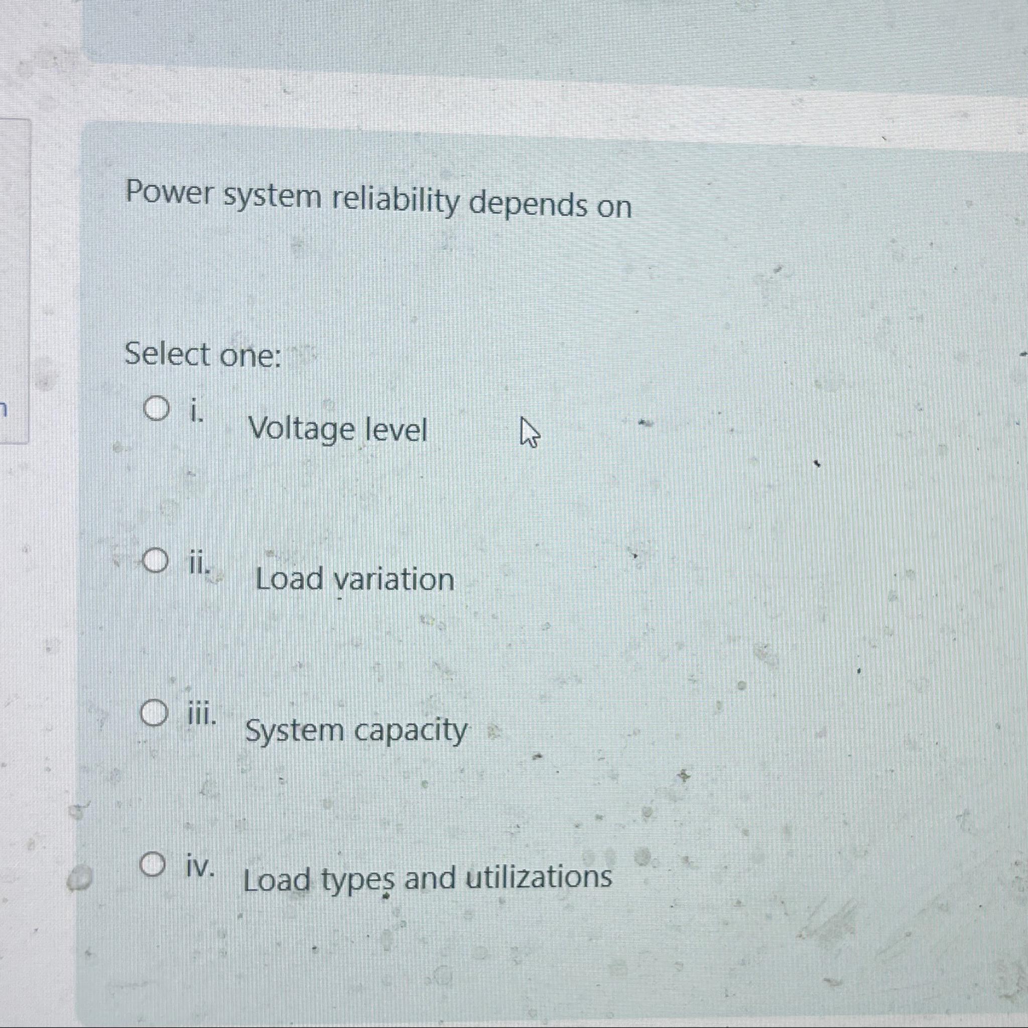 7 Power system reliability depends on Select one: Oi. O ii. Oiii. iv. Voltage level Load variation System