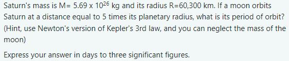 Saturn's mass is M= 5.69 x 1026 kg and its radius R=60,300 km. If a moon orbits Saturn at a distance equal to