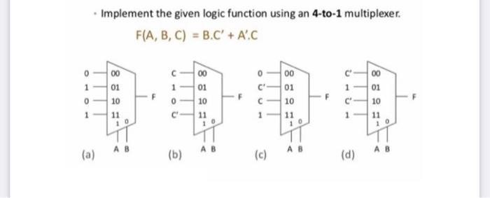 0 1 0 1 . Implement the given logic function using an 4-to-1 multiplexer. F(A, B, C) = B.C' + A'.C (a) 00 01
