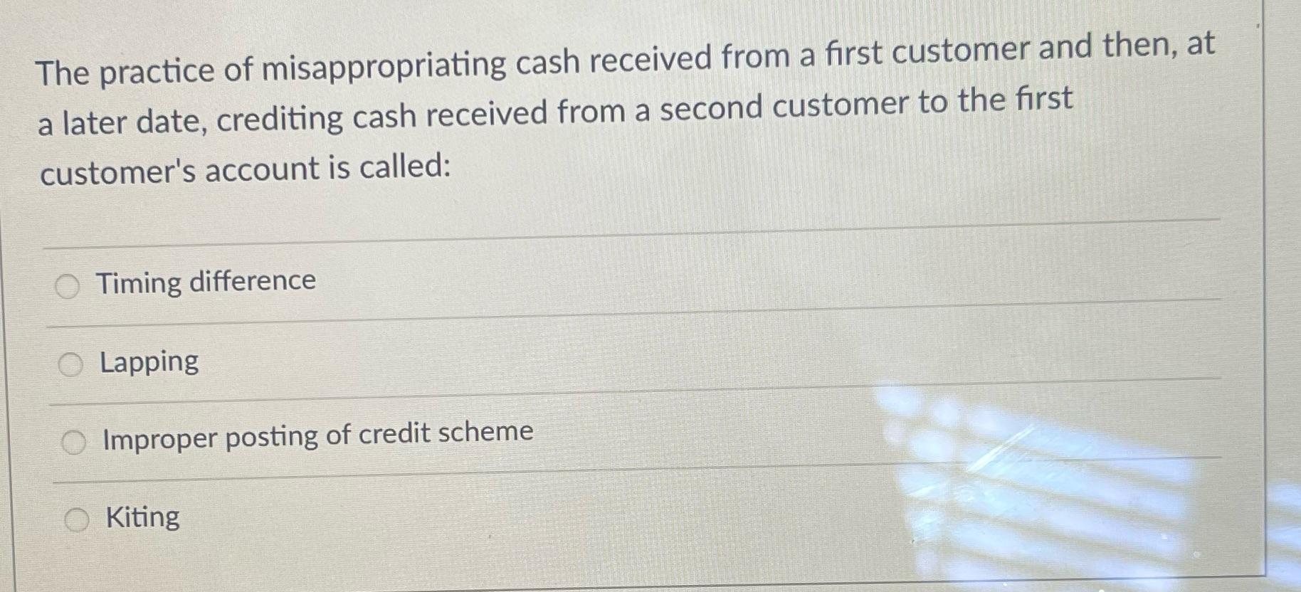 The practice of misappropriating cash received from a first customer and then, at a later date, crediting