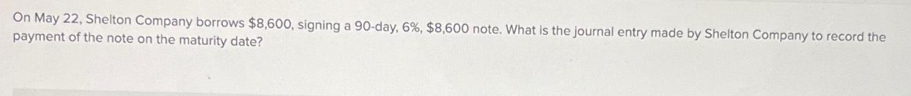 On May 22, Shelton Company borrows $8,600, signing a 90-day, 6%, $8,600 note. What is the journal entry made