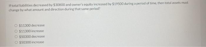 If total liabilities decreased by $30800 and owner's equity increased by $19500 during a period of time, then