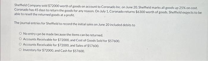 Sheffield Company sold $72000 worth of goods on account to Coronado Inc. on June 20. Sheffield marks all