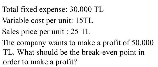 Total fixed expense: 30.000 TL Variable cost per unit: 15TL Sales price per unit : 25 TL The company wants to