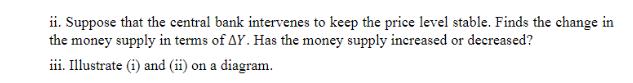 ii. Suppose that the central bank intervenes to keep the price level stable. Finds the change in the money