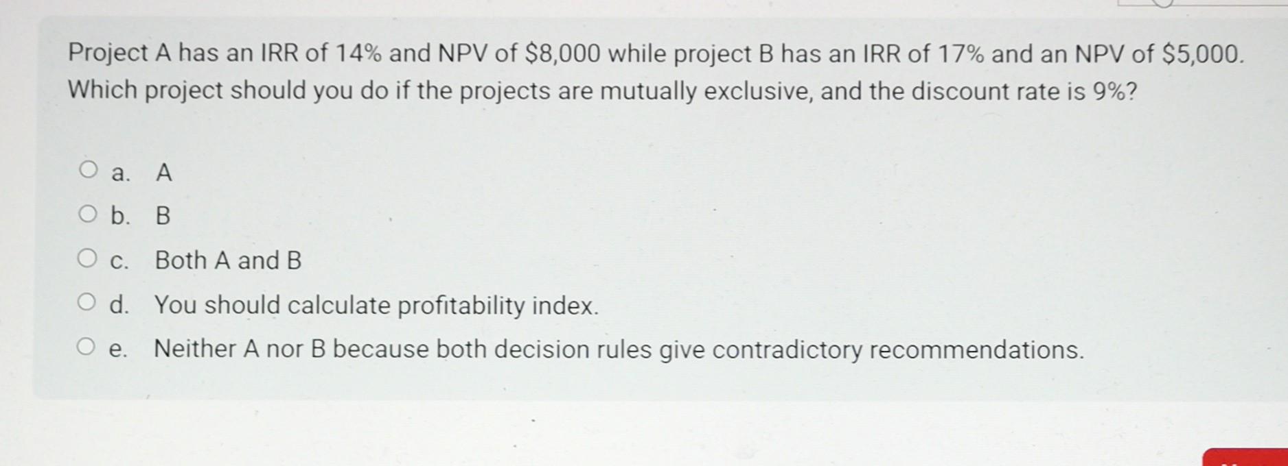Project A has an IRR of 14% and NPV of $8,000 while project B has an IRR of 17% and an NPV of $5,000. Which