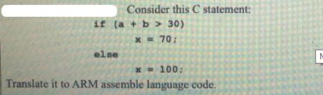 Consider this C statement: if (a + b > 30) x = 70; else x= 100; Translate it to ARM assemble language code. M