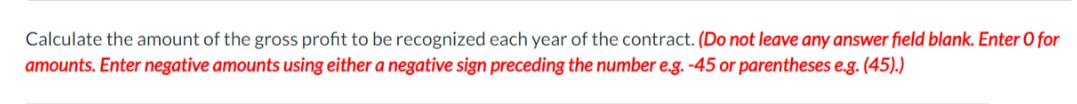 Calculate the amount of the gross profit to be recognized each year of the contract. (Do not leave any answer