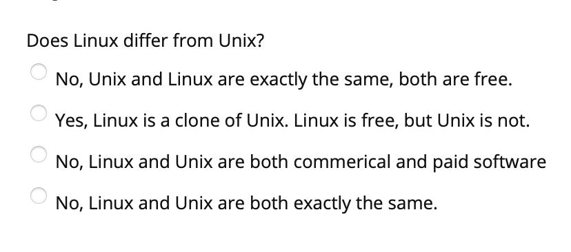 Does Linux differ from Unix? No, Unix and Linux are exactly the same, both are free. Yes, Linux is a clone of