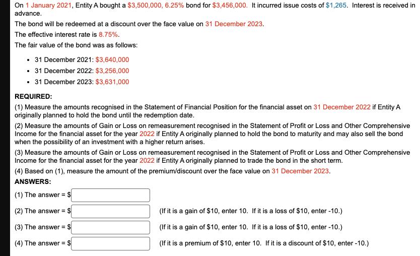 On 1 January 2021, Entity A bought a $3,500,000, 6.25 % bond for $3,456,000. It incurred issue costs of