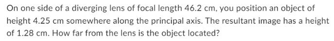 On one side of a diverging lens of focal length 46.2 cm, you position an object of height 4.25 cm somewhere