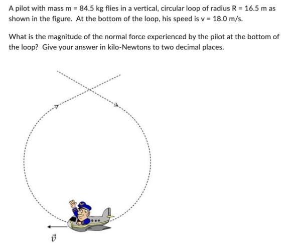 A pilot with mass m = 84.5 kg flies in a vertical, circular loop of radius R = 16.5 m as shown in the figure.