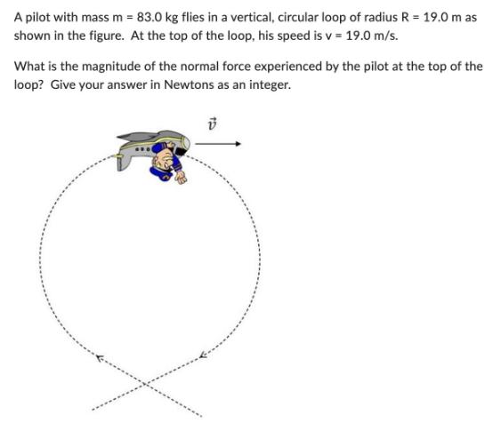 A pilot with mass m = 83.0 kg flies in a vertical, circular loop of radius R = 19.0 m as shown in the figure.