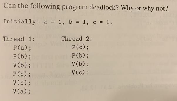 Can the following program deadlock? Why or why not? Initially: a = 1, b = 1, c = 1. Thread 1: P(a); P (b); V