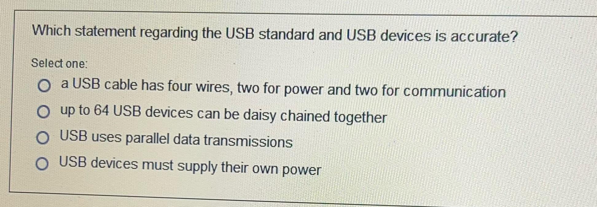 Which statement regarding the USB standard and USB devices is accurate? Select one: a USB cable has four