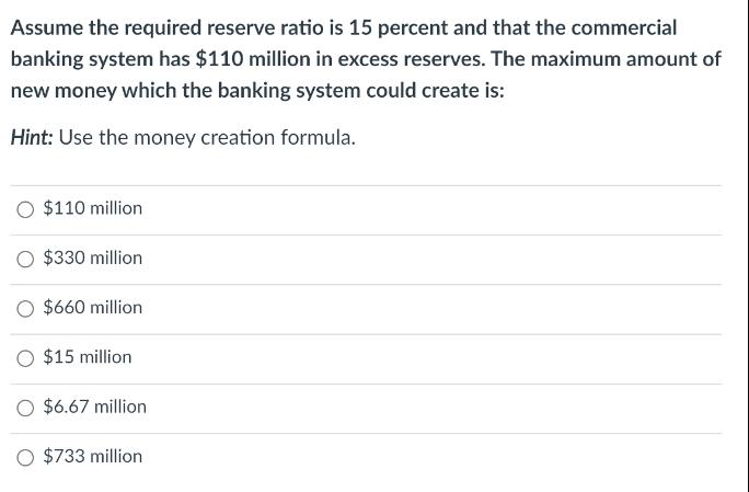Assume the required reserve ratio is 15 percent and that the commercial banking system has $110 million in