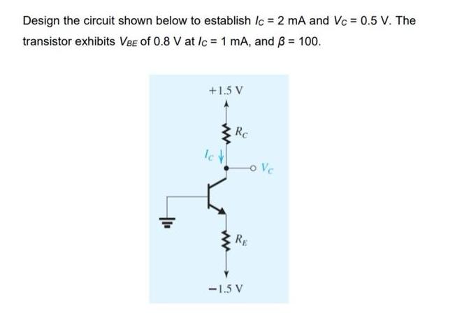 Design the circuit shown below to establish /c = 2 mA and Vc = 0.5 V. The transistor exhibits VBE of 0.8 V at