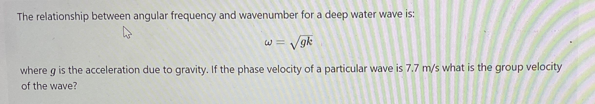 The relationship between angular frequency and wavenumber for a deep water wave is: gk where g is the