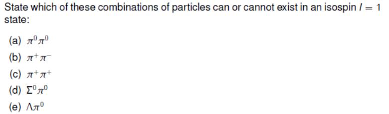 State which of these combinations of particles can or cannot exist in an isospin / = 1 state: ()  (b)  (c) ++