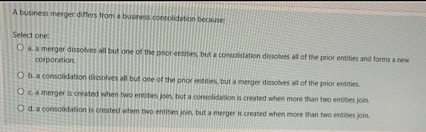 A business merger differs from a business consolidation because: Select one: O a. a merger dissolves all but