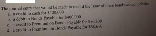 The journal entry that would be made to record the issue of these bonds would include: a. a credit to cash