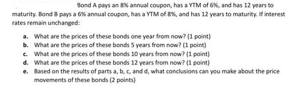 Bond A pays an 8% annual coupon, has a YTM of 6%, and has 12 years to maturity. Bond B pays a 6% annual