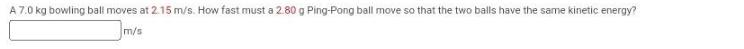 A 7.0 kg bowling ball moves at 2.15 m/s. How fast must a 2.80 g Ping-Pong ball move so that the two balls