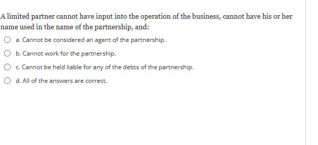 A limited partner cannot have input into the operation of the business, cannot have his or her name used in