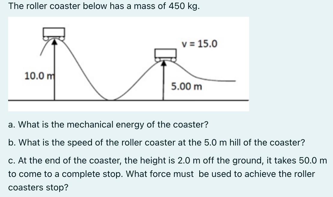 The roller coaster below has a mass of 450 kg. 10.0 m v = 15.0 5.00 m a. What is the mechanical energy of the