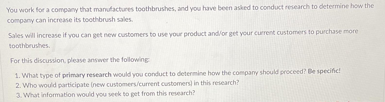 You work for a company that manufactures toothbrushes, and you have been asked to conduct research to
