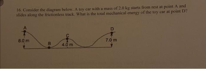 16. Consider the diagram below. A toy car with a mass of 2.0 kg starts from rest at point A and slides along