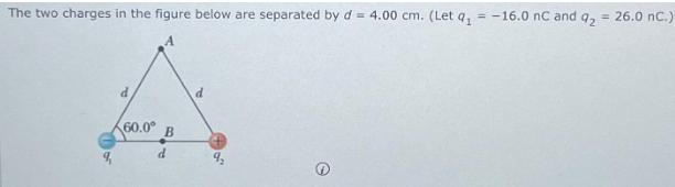 The two charges in the figure below are separated by d = 4.00 cm. (Let a = -16.0 nC and q = 26.0 nC.) d 60.0