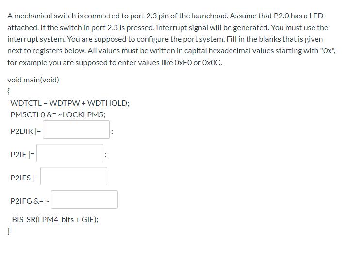 A mechanical switch is connected to port 2.3 pin of the launchpad. Assume that P2.0 has a LED attached. If