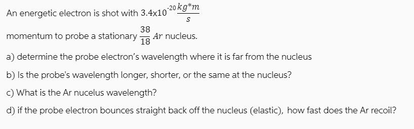 -20 kg*m S An energetic electron is shot with 3.4x10 momentum to probe a stationary - Ar nucleus. 38 18 a)