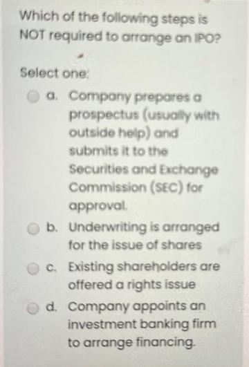Which of the following steps is NOT required to arrange an IPO? Select one: a. Company prepares a prospectus
