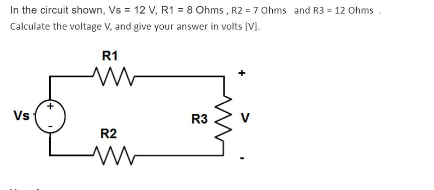 In the circuit shown, Vs = 12 V, R1 = 8 Ohms, R2 = 7 Ohms and R3 = 12 Ohms. Calculate the voltage V, and give