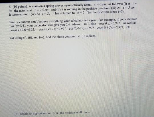 2. (10 points) A mass on a spring moves symmetrically about x-0 cm as follows: (i) at = Os the mass is at x =