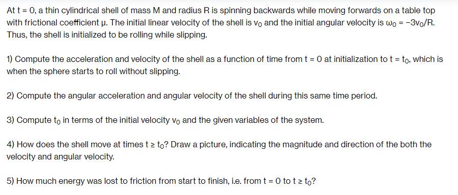 At t = 0, a thin cylindrical shell of mass M and radius R is spinning backwards while moving forwards on a